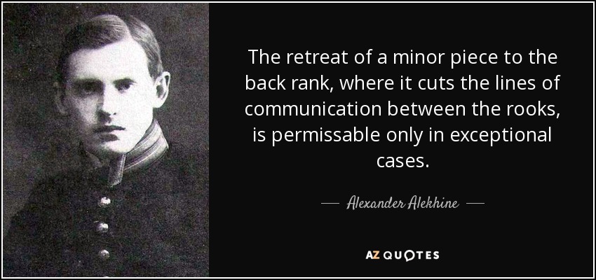 The retreat of a minor piece to the back rank, where it cuts the lines of communication between the rooks, is permissable only in exceptional cases. - Alexander Alekhine