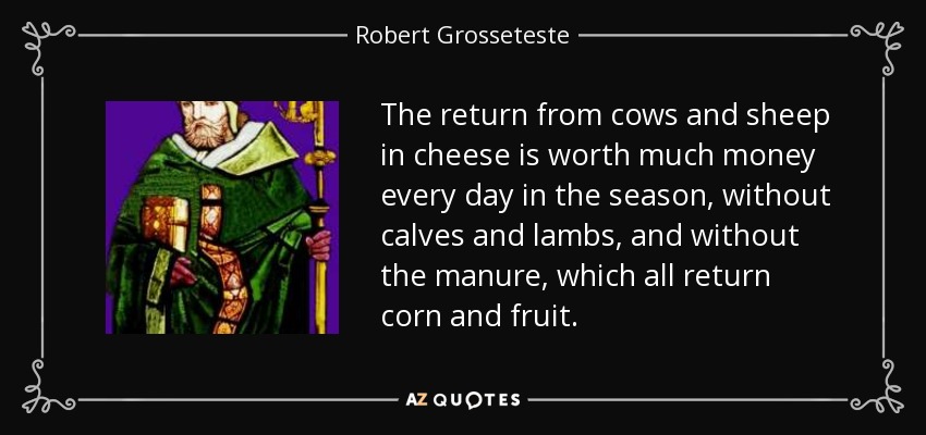 The return from cows and sheep in cheese is worth much money every day in the season, without calves and lambs, and without the manure, which all return corn and fruit. - Robert Grosseteste