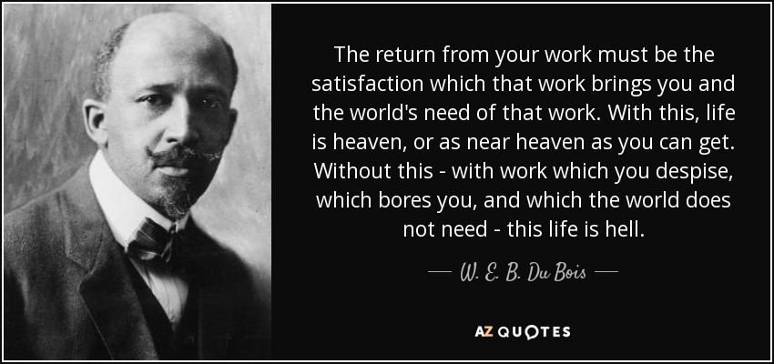 The return from your work must be the satisfaction which that work brings you and the world's need of that work. With this, life is heaven, or as near heaven as you can get. Without this - with work which you despise, which bores you, and which the world does not need - this life is hell. - W. E. B. Du Bois