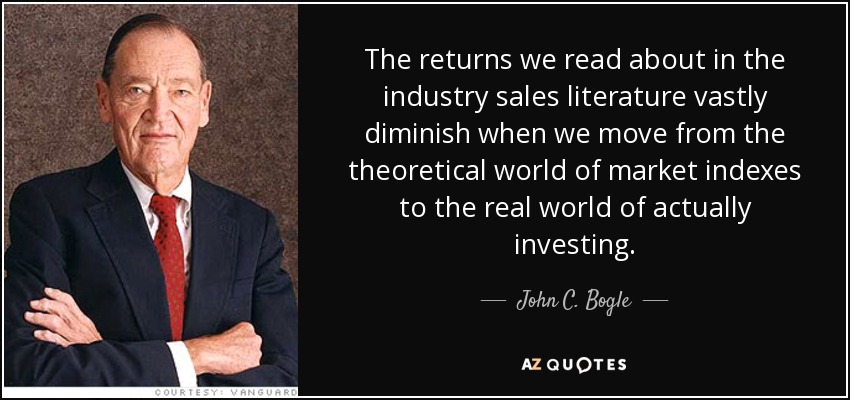 The returns we read about in the industry sales literature vastly diminish when we move from the theoretical world of market indexes to the real world of actually investing. - John C. Bogle