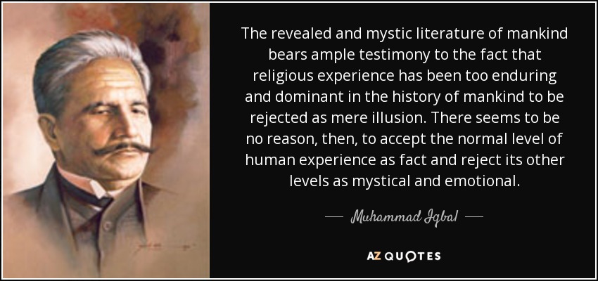 The revealed and mystic literature of mankind bears ample testimony to the fact that religious experience has been too enduring and dominant in the history of mankind to be rejected as mere illusion. There seems to be no reason, then, to accept the normal level of human experience as fact and reject its other levels as mystical and emotional. - Muhammad Iqbal