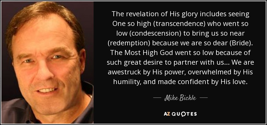 The revelation of His glory includes seeing One so high (transcendence) who went so low (condescension) to bring us so near (redemption) because we are so dear (Bride). The Most High God went so low because of such great desire to partner with us... We are awestruck by His power, overwhelmed by His humility, and made confident by His love. - Mike Bickle