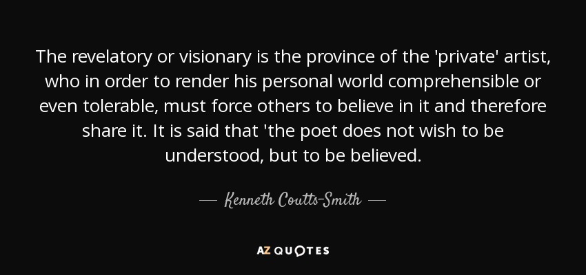 The revelatory or visionary is the province of the 'private' artist, who in order to render his personal world comprehensible or even tolerable, must force others to believe in it and therefore share it. It is said that 'the poet does not wish to be understood, but to be believed. - Kenneth Coutts-Smith