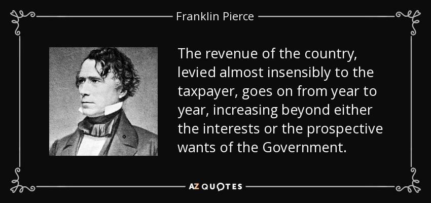 The revenue of the country, levied almost insensibly to the taxpayer, goes on from year to year, increasing beyond either the interests or the prospective wants of the Government. - Franklin Pierce