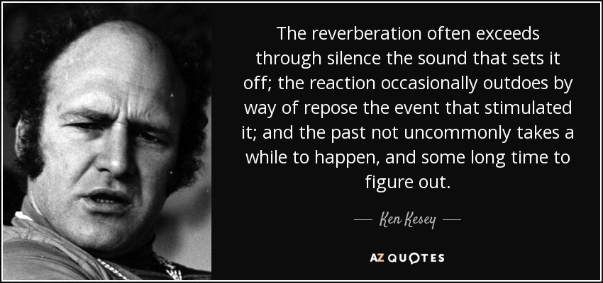 The reverberation often exceeds through silence the sound that sets it off; the reaction occasionally outdoes by way of repose the event that stimulated it; and the past not uncommonly takes a while to happen, and some long time to figure out. - Ken Kesey