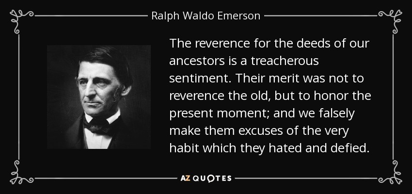 The reverence for the deeds of our ancestors is a treacherous sentiment. Their merit was not to reverence the old, but to honor the present moment; and we falsely make them excuses of the very habit which they hated and defied. - Ralph Waldo Emerson
