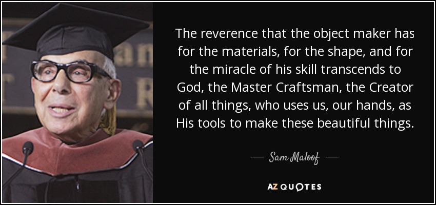 The reverence that the object maker has for the materials, for the shape, and for the miracle of his skill transcends to God, the Master Craftsman, the Creator of all things, who uses us, our hands, as His tools to make these beautiful things. - Sam Maloof
