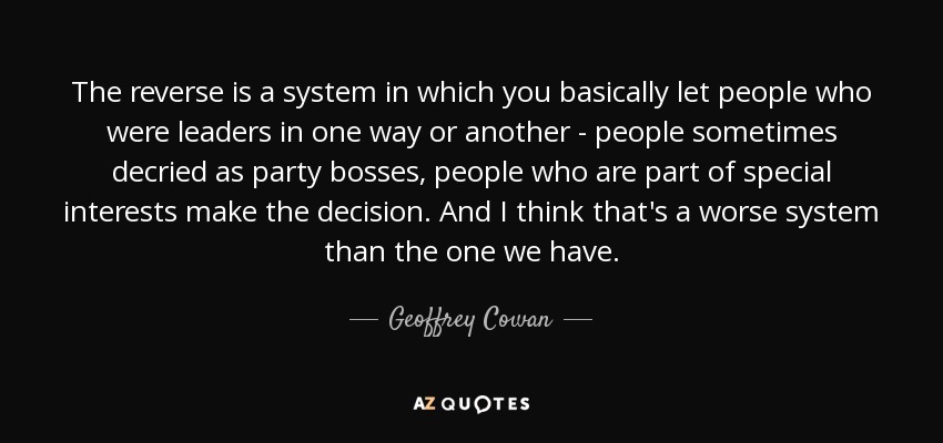 The reverse is a system in which you basically let people who were leaders in one way or another - people sometimes decried as party bosses, people who are part of special interests make the decision. And I think that's a worse system than the one we have. - Geoffrey Cowan