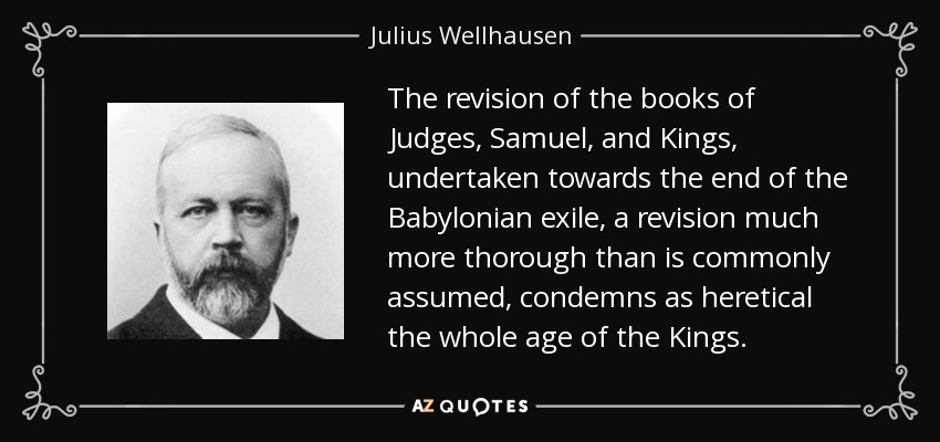 The revision of the books of Judges, Samuel, and Kings, undertaken towards the end of the Babylonian exile, a revision much more thorough than is commonly assumed, condemns as heretical the whole age of the Kings. - Julius Wellhausen