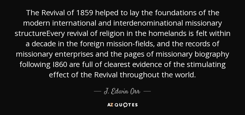 The Revival of 1859 helped to lay the foundations of the modern international and interdenominational missionary structureEvery revival of religion in the homelands is felt within a decade in the foreign mission-fields, and the records of missionary enterprises and the pages of missionary biography following I860 are full of clearest evidence of the stimulating effect of the Revival throughout the world. - J. Edwin Orr