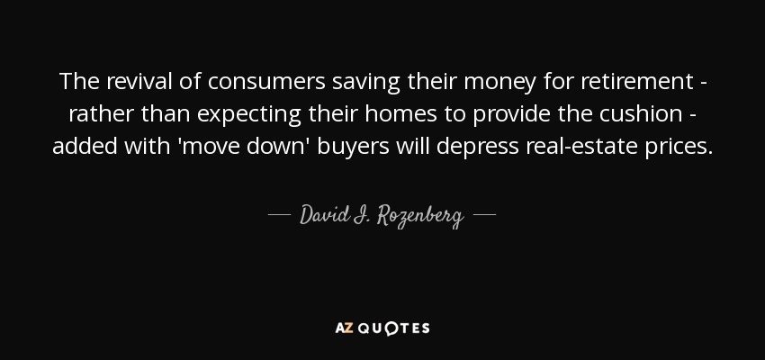 The revival of consumers saving their money for retirement - rather than expecting their homes to provide the cushion - added with 'move down' buyers will depress real-estate prices. - David I. Rozenberg