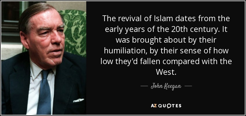 The revival of Islam dates from the early years of the 20th century. It was brought about by their humiliation, by their sense of how low they'd fallen compared with the West. - John Keegan