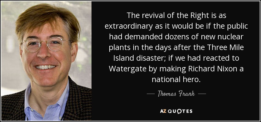 The revival of the Right is as extraordinary as it would be if the public had demanded dozens of new nuclear plants in the days after the Three Mile Island disaster; if we had reacted to Watergate by making Richard Nixon a national hero. - Thomas Frank