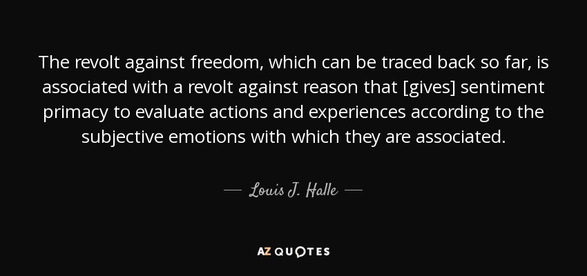 The revolt against freedom, which can be traced back so far, is associated with a revolt against reason that [gives] sentiment primacy to evaluate actions and experiences according to the subjective emotions with which they are associated. - Louis J. Halle