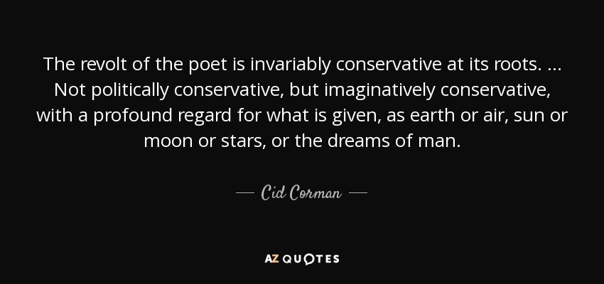 The revolt of the poet is invariably conservative at its roots. … Not politically conservative, but imaginatively conservative, with a profound regard for what is given, as earth or air, sun or moon or stars, or the dreams of man. - Cid Corman