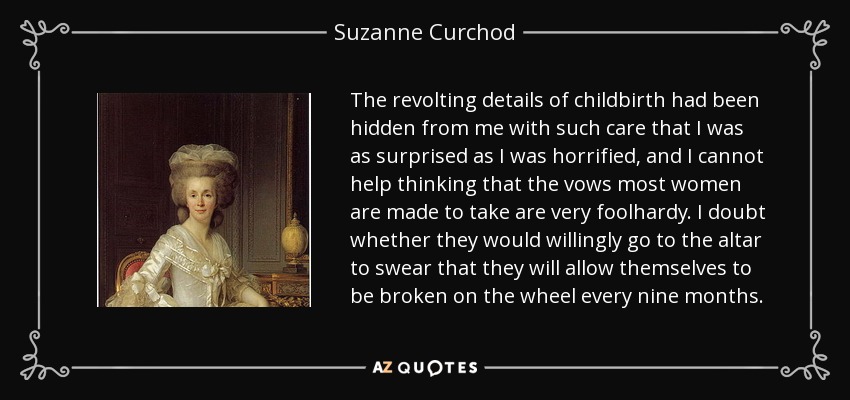 The revolting details of childbirth had been hidden from me with such care that I was as surprised as I was horrified, and I cannot help thinking that the vows most women are made to take are very foolhardy. I doubt whether they would willingly go to the altar to swear that they will allow themselves to be broken on the wheel every nine months. - Suzanne Curchod