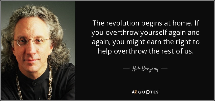 The revolution begins at home. If you overthrow yourself again and again, you might earn the right to help overthrow the rest of us. - Rob Brezsny