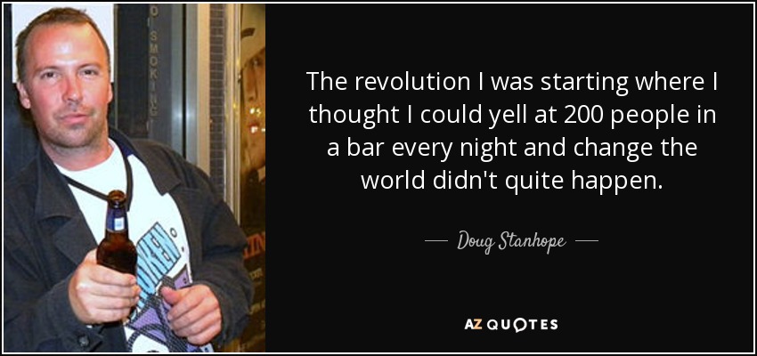 The revolution I was starting where I thought I could yell at 200 people in a bar every night and change the world didn't quite happen. - Doug Stanhope