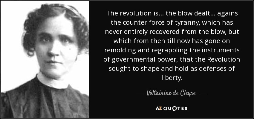 The revolution is ... the blow dealt ... agains the counter force of tyranny, which has never entirely recovered from the blow, but which from then till now has gone on remolding and regrappling the instruments of governmental power, that the Revolution sought to shape and hold as defenses of liberty. - Voltairine de Cleyre