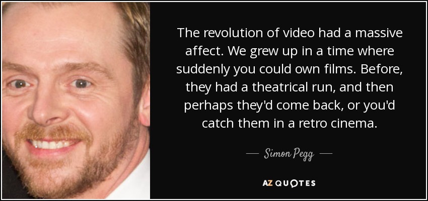 The revolution of video had a massive affect. We grew up in a time where suddenly you could own films. Before, they had a theatrical run, and then perhaps they'd come back, or you'd catch them in a retro cinema. - Simon Pegg