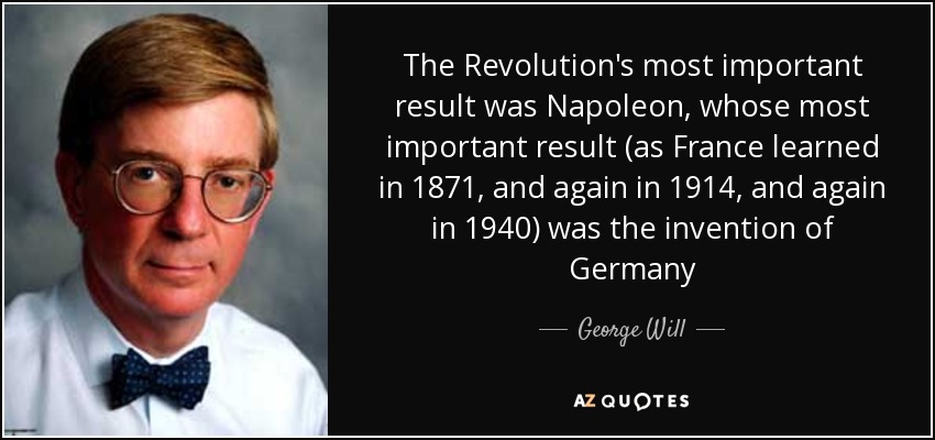 The Revolution's most important result was Napoleon, whose most important result (as France learned in 1871, and again in 1914, and again in 1940) was the invention of Germany - George Will
