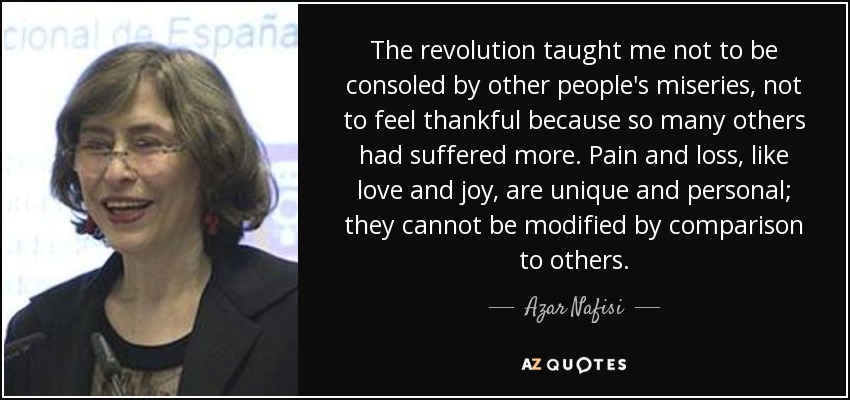 The revolution taught me not to be consoled by other people's miseries, not to feel thankful because so many others had suffered more. Pain and loss, like love and joy, are unique and personal; they cannot be modified by comparison to others. - Azar Nafisi