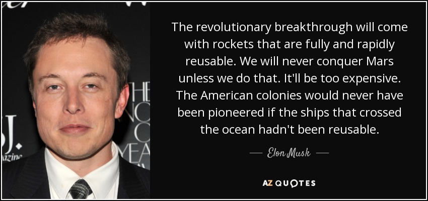 The revolutionary breakthrough will come with rockets that are fully and rapidly reusable. We will never conquer Mars unless we do that. It'll be too expensive. The American colonies would never have been pioneered if the ships that crossed the ocean hadn't been reusable. - Elon Musk