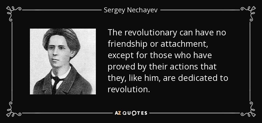 The revolutionary can have no friendship or attachment, except for those who have proved by their actions that they, like him, are dedicated to revolution. - Sergey Nechayev