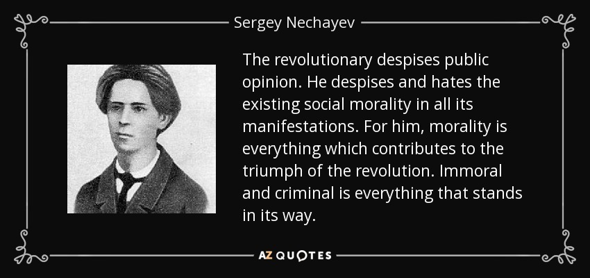 The revolutionary despises public opinion. He despises and hates the existing social morality in all its manifestations. For him, morality is everything which contributes to the triumph of the revolution. Immoral and criminal is everything that stands in its way. - Sergey Nechayev