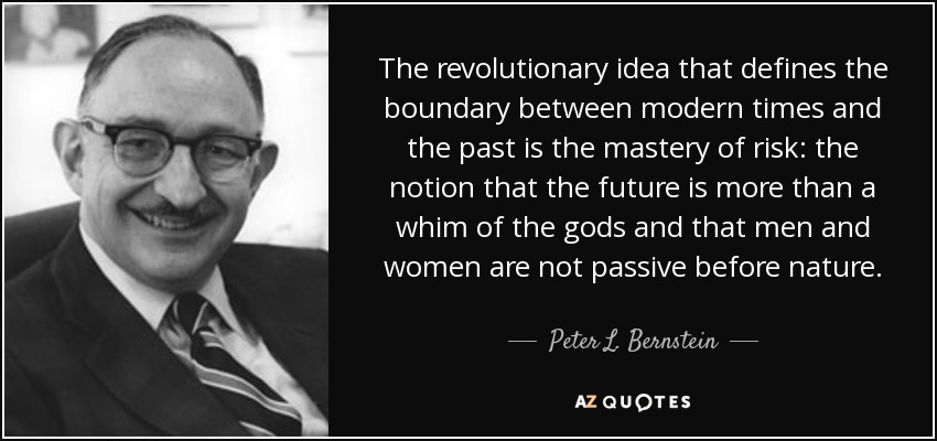 The revolutionary idea that defines the boundary between modern times and the past is the mastery of risk: the notion that the future is more than a whim of the gods and that men and women are not passive before nature. - Peter L. Bernstein