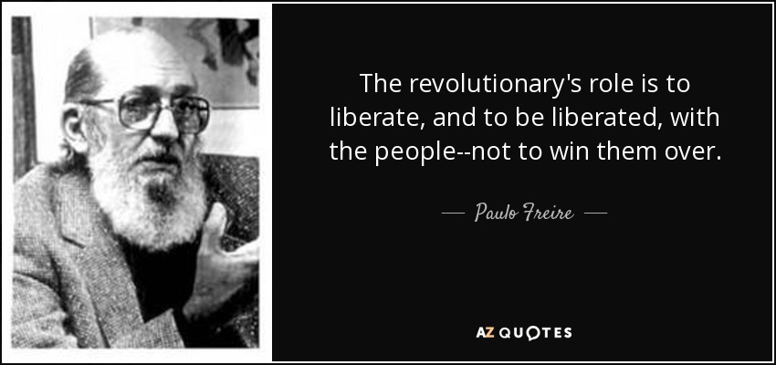 The revolutionary's role is to liberate, and to be liberated, with the people--not to win them over. - Paulo Freire