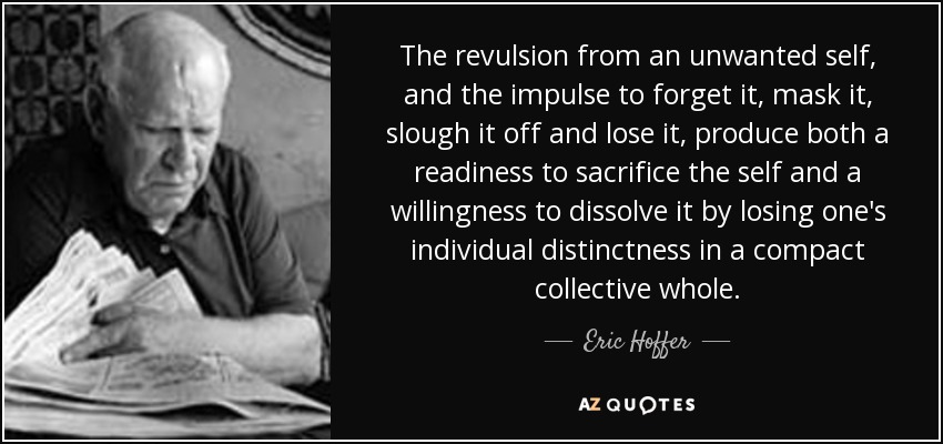 The revulsion from an unwanted self, and the impulse to forget it, mask it, slough it off and lose it, produce both a readiness to sacrifice the self and a willingness to dissolve it by losing one's individual distinctness in a compact collective whole. - Eric Hoffer