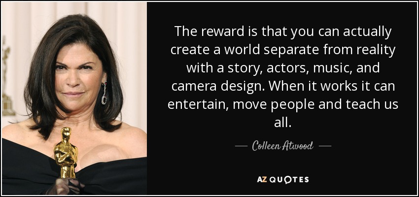 The reward is that you can actually create a world separate from reality with a story, actors, music, and camera design. When it works it can entertain, move people and teach us all. - Colleen Atwood