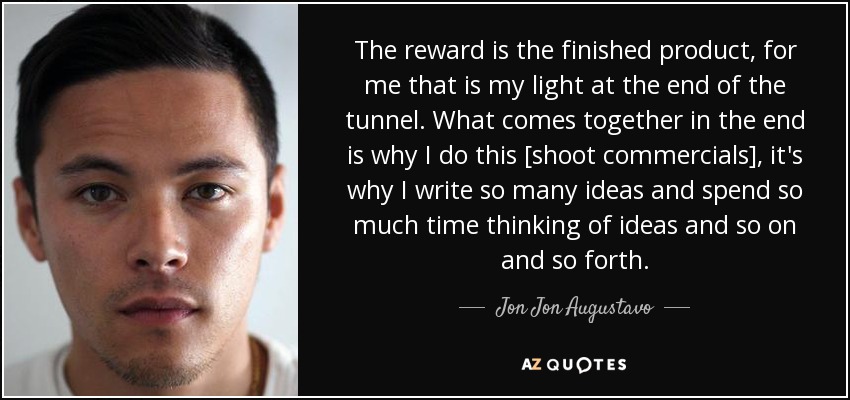 The reward is the finished product, for me that is my light at the end of the tunnel. What comes together in the end is why I do this [shoot commercials], it's why I write so many ideas and spend so much time thinking of ideas and so on and so forth. - Jon Jon Augustavo