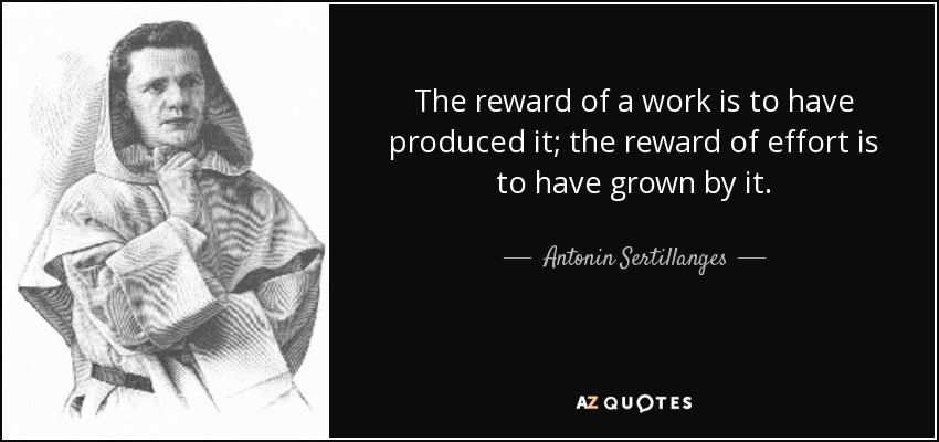 The reward of a work is to have produced it; the reward of effort is to have grown by it. - Antonin Sertillanges