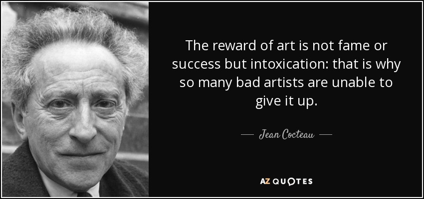 The reward of art is not fame or success but intoxication: that is why so many bad artists are unable to give it up. - Jean Cocteau
