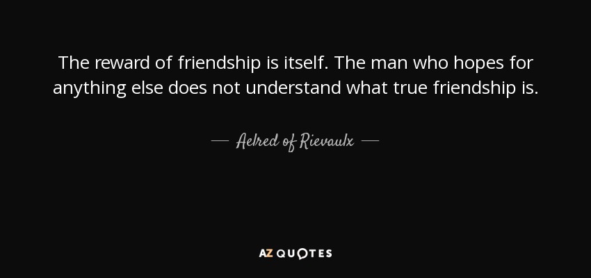 The reward of friendship is itself. The man who hopes for anything else does not understand what true friendship is. - Aelred of Rievaulx