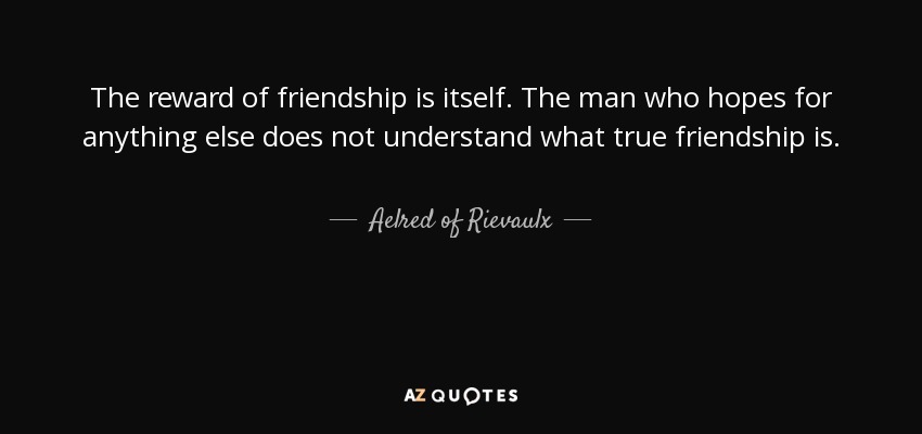 The reward of friendship is itself. The man who hopes for anything else does not understand what true friendship is. - Aelred of Rievaulx