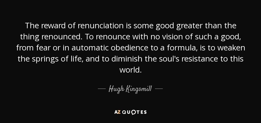 The reward of renunciation is some good greater than the thing renounced. To renounce with no vision of such a good, from fear or in automatic obedience to a formula, is to weaken the springs of life, and to diminish the soul's resistance to this world. - Hugh Kingsmill