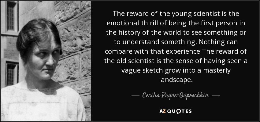 The reward of the young scientist is the emotional th rill of being the first person in the history of the world to see something or to understand something. Nothing can compare with that experience The reward of the old scientist is the sense of having seen a vague sketch grow into a masterly landscape. - Cecilia Payne-Gaposchkin