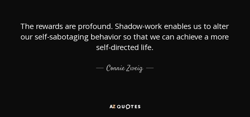 The rewards are profound. Shadow-work enables us to alter our self-sabotaging behavior so that we can achieve a more self-directed life. - Connie Zweig