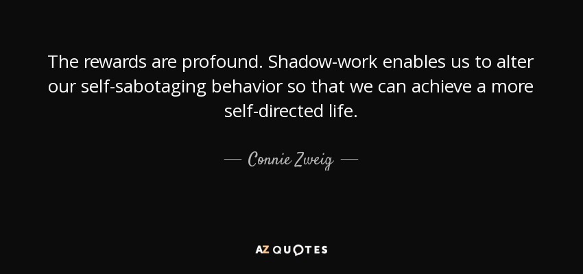 The rewards are profound. Shadow-work enables us to alter our self-sabotaging behavior so that we can achieve a more self-directed life. - Connie Zweig