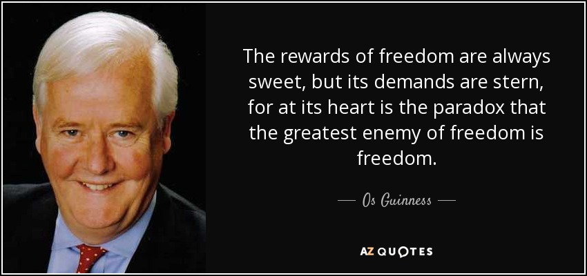 The rewards of freedom are always sweet, but its demands are stern, for at its heart is the paradox that the greatest enemy of freedom is freedom. - Os Guinness