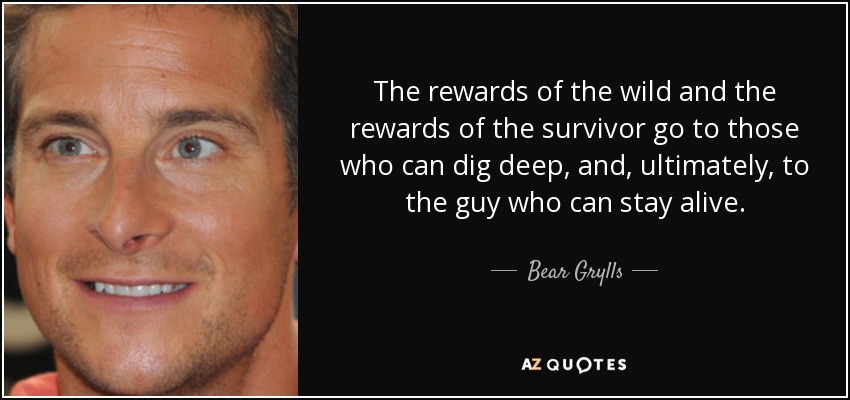 The rewards of the wild and the rewards of the survivor go to those who can dig deep, and, ultimately, to the guy who can stay alive. - Bear Grylls