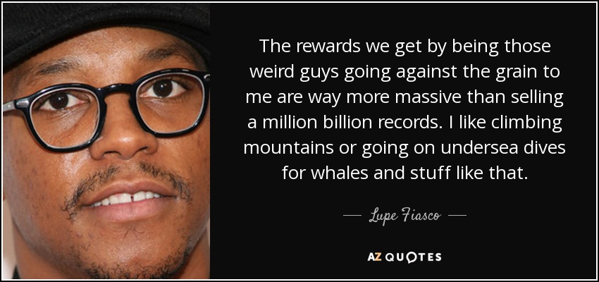 The rewards we get by being those weird guys going against the grain to me are way more massive than selling a million billion records. I like climbing mountains or going on undersea dives for whales and stuff like that. - Lupe Fiasco