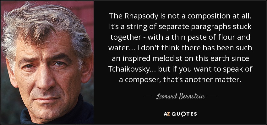The Rhapsody is not a composition at all. It's a string of separate paragraphs stuck together - with a thin paste of flour and water... I don't think there has been such an inspired melodist on this earth since Tchaikovsky... but if you want to speak of a composer, that's another matter. - Leonard Bernstein