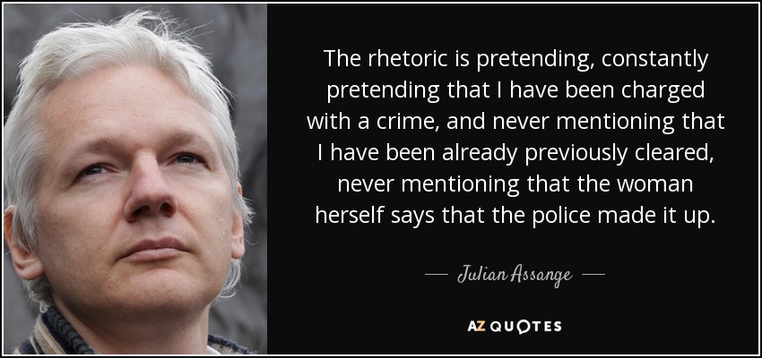 The rhetoric is pretending, constantly pretending that I have been charged with a crime, and never mentioning that I have been already previously cleared, never mentioning that the woman herself says that the police made it up. - Julian Assange