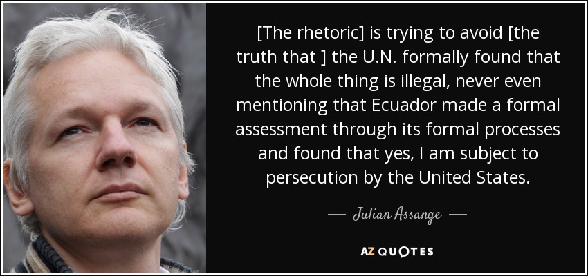 [The rhetoric] is trying to avoid [the truth that ] the U.N. formally found that the whole thing is illegal, never even mentioning that Ecuador made a formal assessment through its formal processes and found that yes, I am subject to persecution by the United States. - Julian Assange