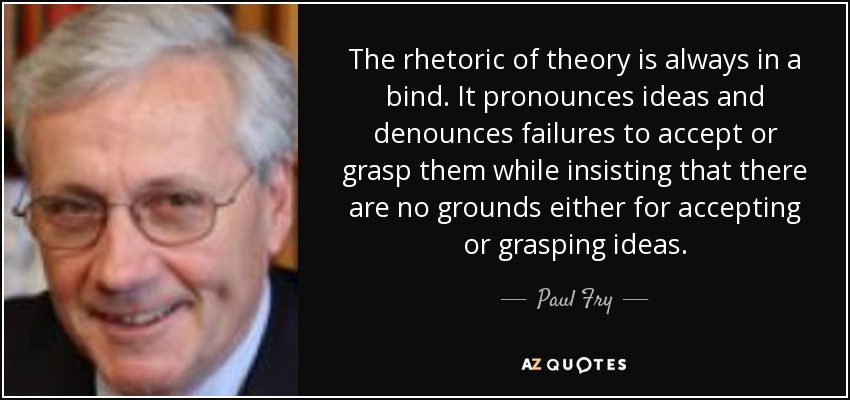 The rhetoric of theory is always in a bind. It pronounces ideas and denounces failures to accept or grasp them while insisting that there are no grounds either for accepting or grasping ideas. - Paul Fry