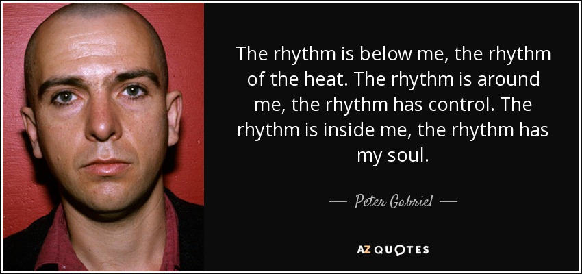 The rhythm is below me, the rhythm of the heat. The rhythm is around me, the rhythm has control. The rhythm is inside me, the rhythm has my soul. - Peter Gabriel